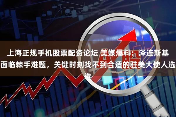 上海正规手机股票配资论坛 美媒爆料：泽连斯基面临棘手难题，关键时刻找不到合适的驻美大使人选