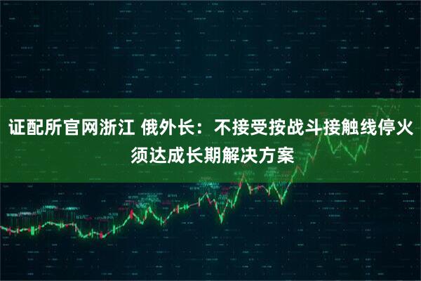 证配所官网浙江 俄外长：不接受按战斗接触线停火 须达成长期解决方案
