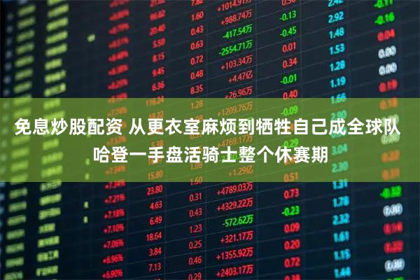 免息炒股配资 从更衣室麻烦到牺牲自己成全球队 哈登一手盘活骑士整个休赛期