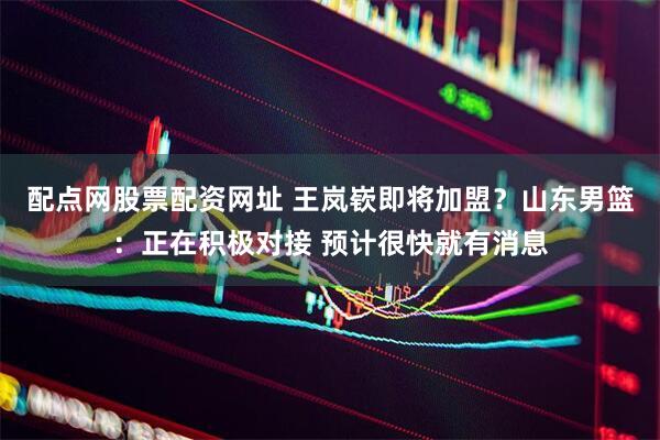 配点网股票配资网址 王岚嵚即将加盟？山东男篮：正在积极对接 预计很快就有消息