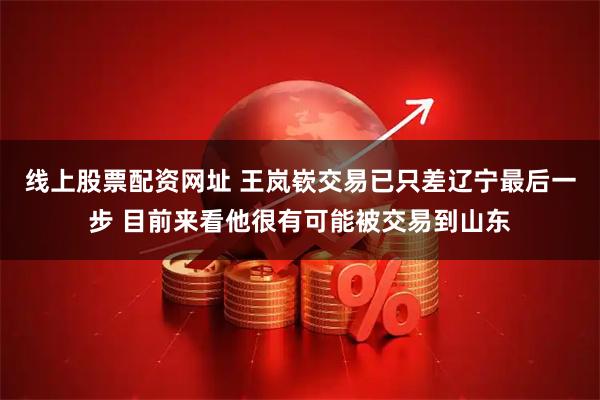 线上股票配资网址 王岚嵚交易已只差辽宁最后一步 目前来看他很有可能被交易到山东