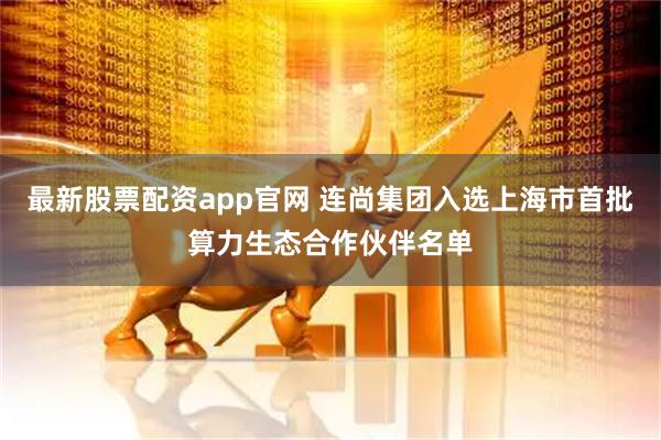 最新股票配资app官网 连尚集团入选上海市首批算力生态合作伙伴名单